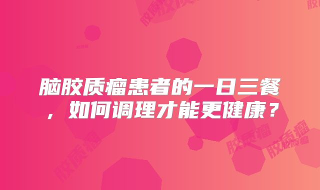 脑胶质瘤患者的一日三餐，如何调理才能更健康？