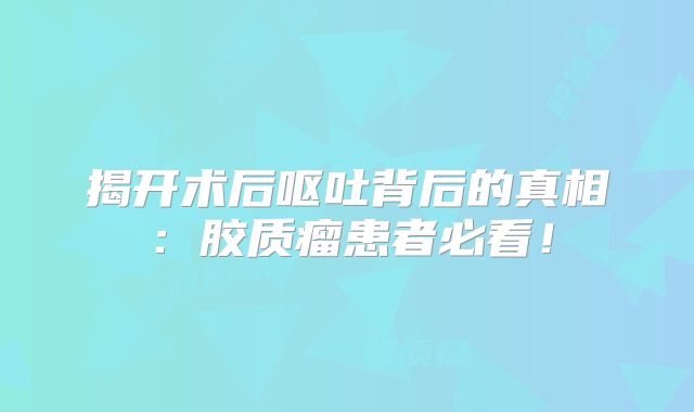 揭开术后呕吐背后的真相：胶质瘤患者必看！
