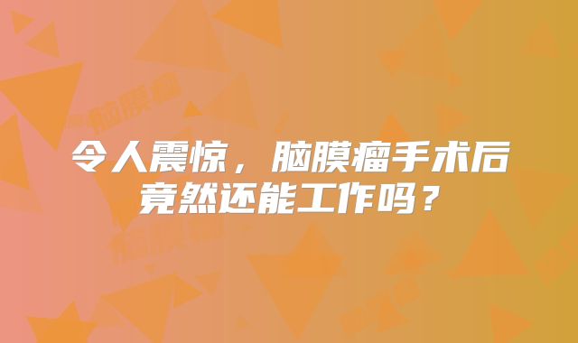 令人震惊，脑膜瘤手术后竟然还能工作吗？
