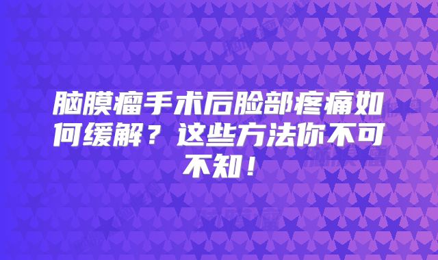脑膜瘤手术后脸部疼痛如何缓解？这些方法你不可不知！