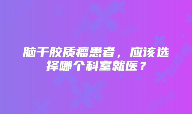 脑干胶质瘤患者，应该选择哪个科室就医？