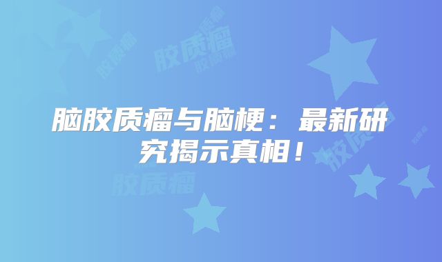 脑胶质瘤与脑梗：最新研究揭示真相！