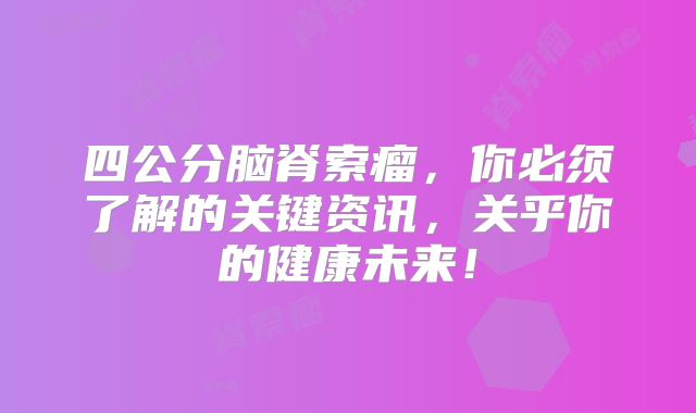 四公分脑脊索瘤，你必须了解的关键资讯，关乎你的健康未来！