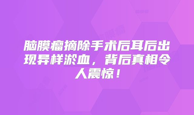 脑膜瘤摘除手术后耳后出现异样淤血，背后真相令人震惊！