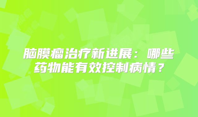 脑膜瘤治疗新进展：哪些药物能有效控制病情？