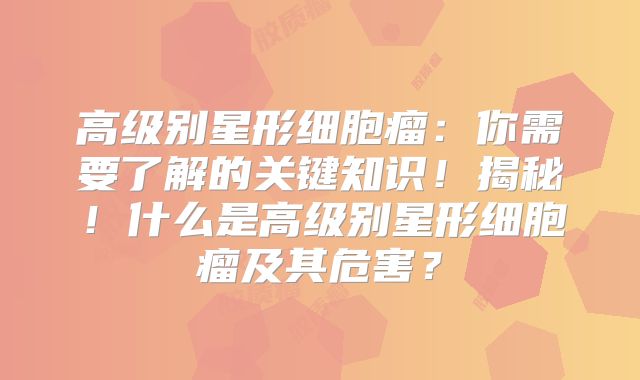 高级别星形细胞瘤：你需要了解的关键知识！揭秘！什么是高级别星形细胞瘤及其危害？