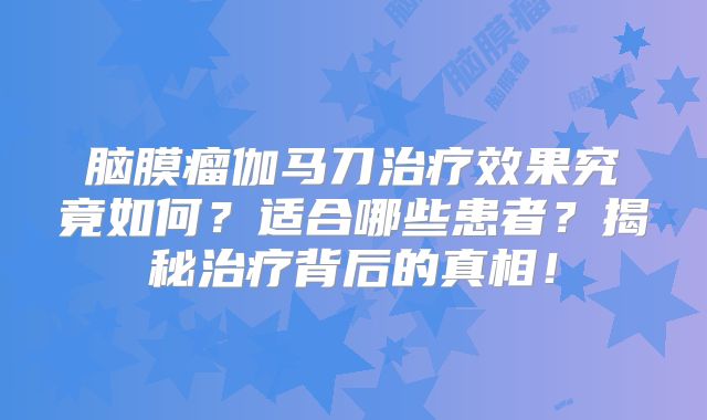 脑膜瘤伽马刀治疗效果究竟如何？适合哪些患者？揭秘治疗背后的真相！