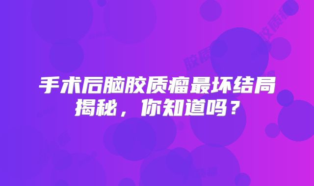 手术后脑胶质瘤最坏结局揭秘，你知道吗？