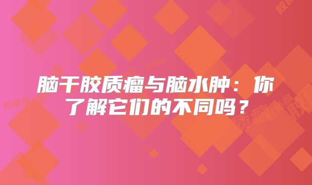 脑干胶质瘤与脑水肿：你了解它们的不同吗？