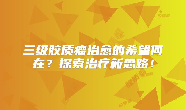 三级胶质瘤治愈的希望何在？探索治疗新思路！
