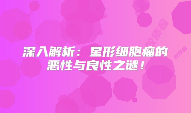 深入解析：星形细胞瘤的恶性与良性之谜！