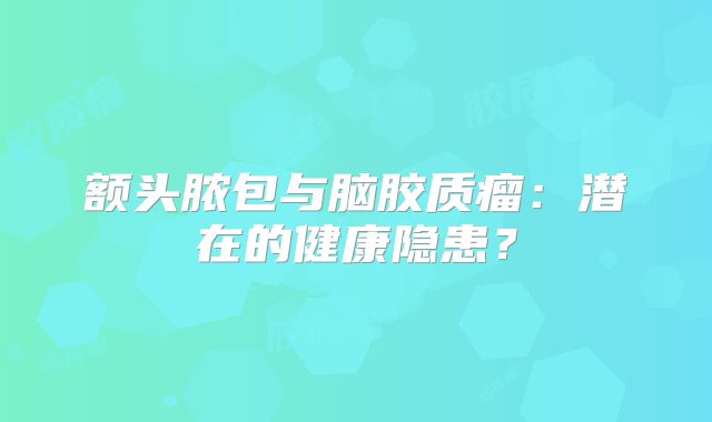 额头脓包与脑胶质瘤：潜在的健康隐患？