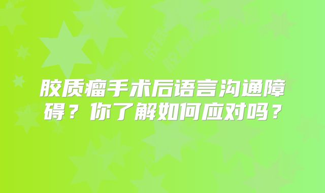 胶质瘤手术后语言沟通障碍？你了解如何应对吗？