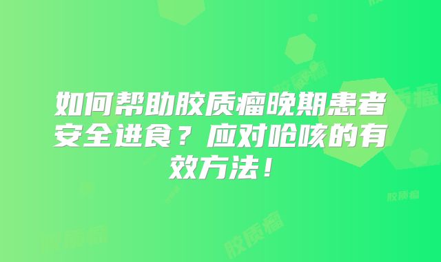 如何帮助胶质瘤晚期患者安全进食？应对呛咳的有效方法！