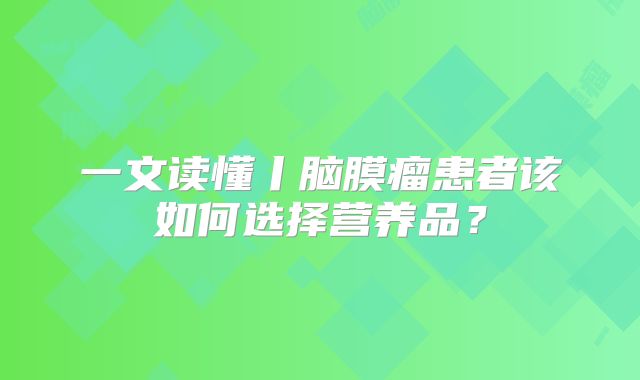 一文读懂丨脑膜瘤患者该如何选择营养品？
