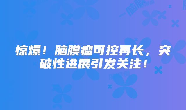 惊爆！脑膜瘤可控再长，突破性进展引发关注！