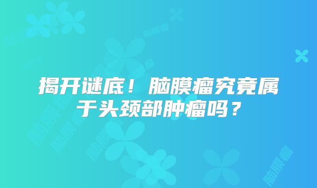 揭开谜底！脑膜瘤究竟属于头颈部肿瘤吗？