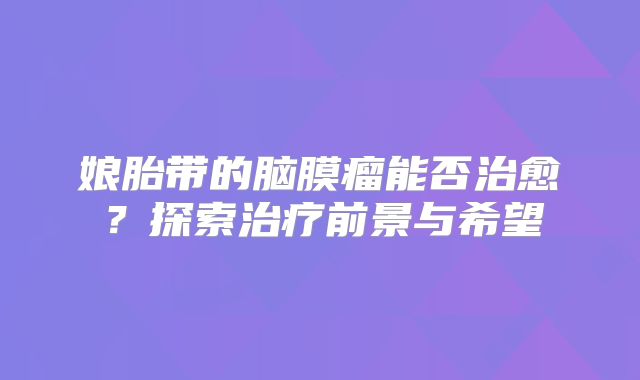 娘胎带的脑膜瘤能否治愈？探索治疗前景与希望