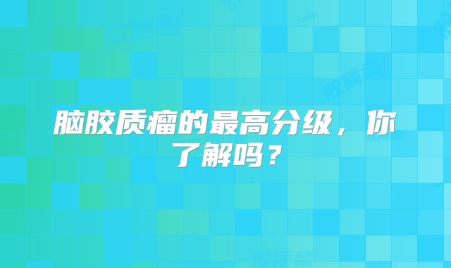 脑胶质瘤的最高分级，你了解吗？