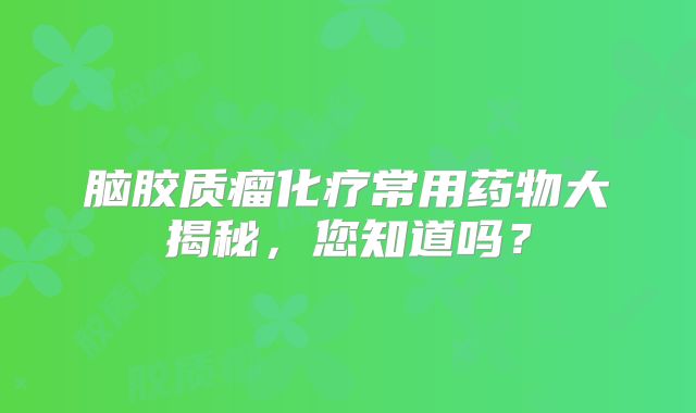 脑胶质瘤化疗常用药物大揭秘，您知道吗？
