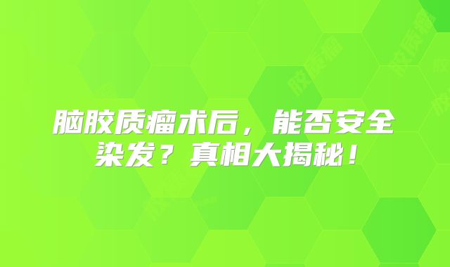 脑胶质瘤术后，能否安全染发？真相大揭秘！