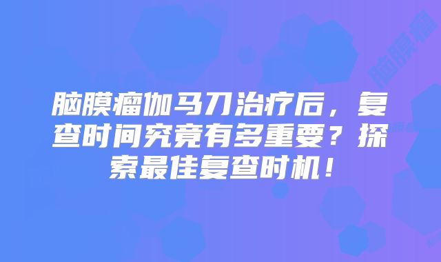 脑膜瘤伽马刀治疗后，复查时间究竟有多重要？探索最佳复查时机！