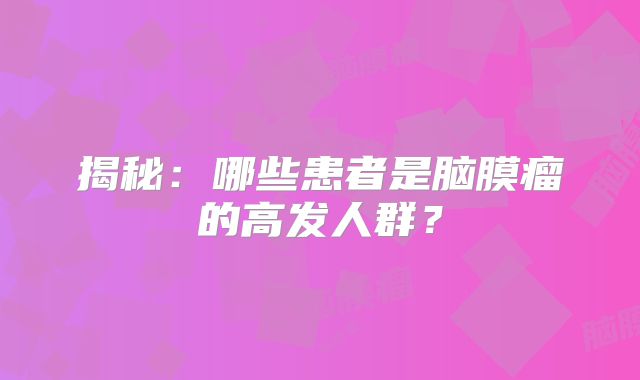 揭秘：哪些患者是脑膜瘤的高发人群？