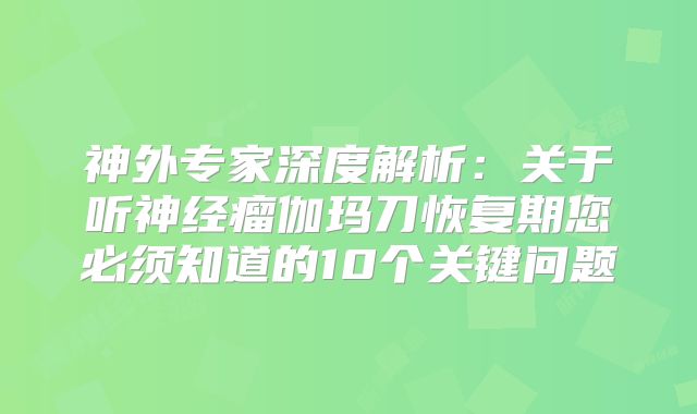 神外专家深度解析：关于听神经瘤伽玛刀恢复期您必须知道的10个关键问题