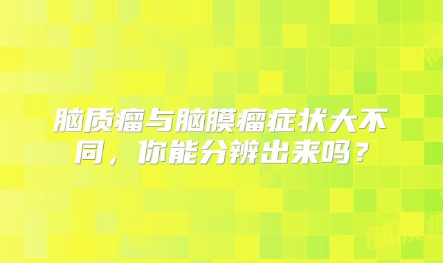 脑质瘤与脑膜瘤症状大不同，你能分辨出来吗？
