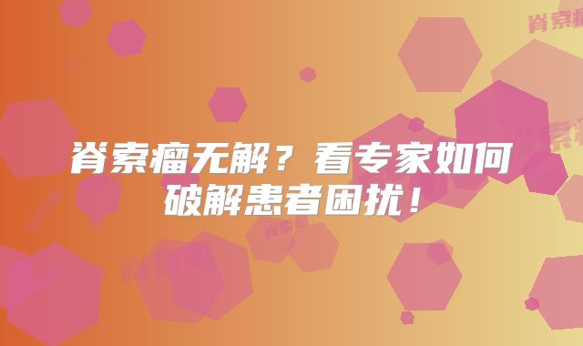 脊索瘤无解？看专家如何破解患者困扰！