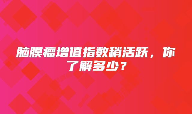 脑膜瘤增值指数稍活跃，你了解多少？