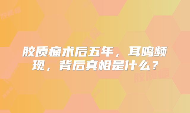 胶质瘤术后五年，耳鸣频现，背后真相是什么？