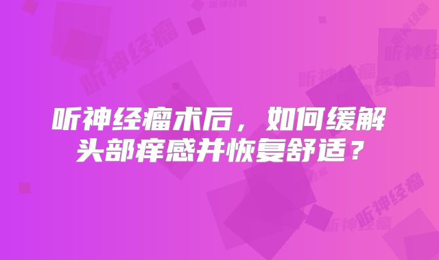 听神经瘤术后，如何缓解头部痒感并恢复舒适？