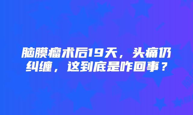 脑膜瘤术后19天，头痛仍纠缠，这到底是咋回事？