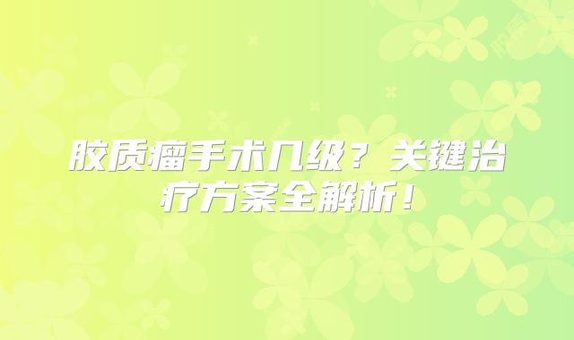 胶质瘤手术几级？关键治疗方案全解析！
