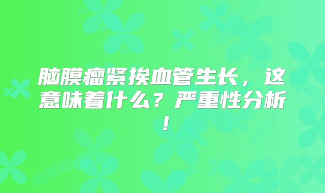 脑膜瘤紧挨血管生长，这意味着什么？严重性分析！