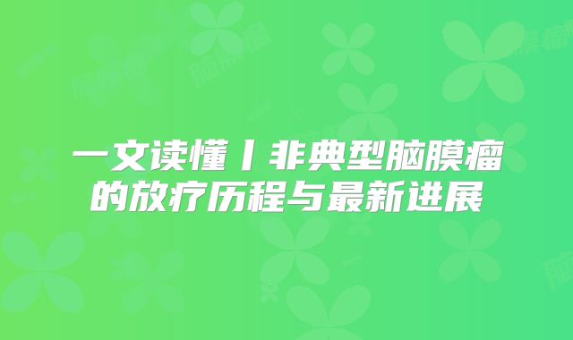 一文读懂丨非典型脑膜瘤的放疗历程与最新进展