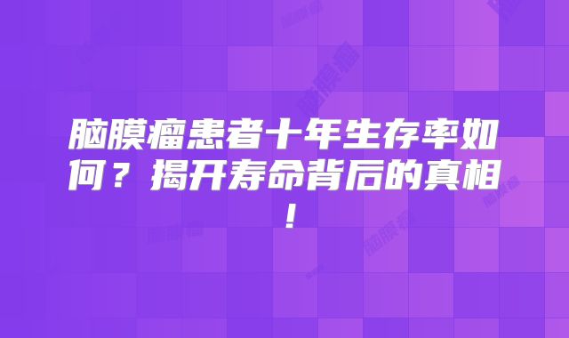 脑膜瘤患者十年生存率如何？揭开寿命背后的真相！