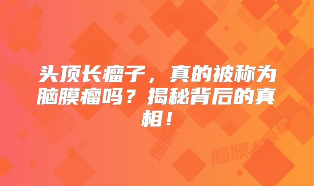 头顶长瘤子，真的被称为脑膜瘤吗？揭秘背后的真相！