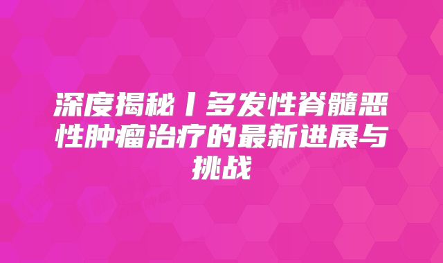 深度揭秘丨多发性脊髓恶性肿瘤治疗的最新进展与挑战