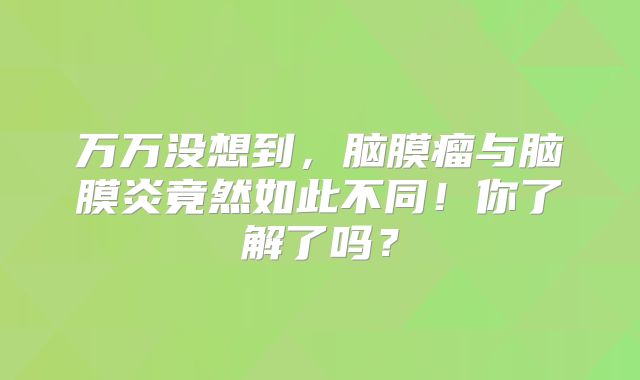 万万没想到，脑膜瘤与脑膜炎竟然如此不同！你了解了吗？