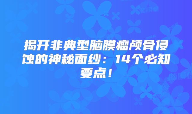 揭开非典型脑膜瘤颅骨侵蚀的神秘面纱：14个必知要点！
