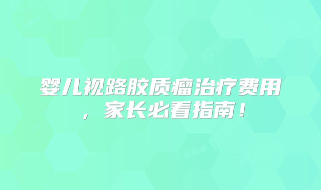 婴儿视路胶质瘤治疗费用，家长必看指南！
