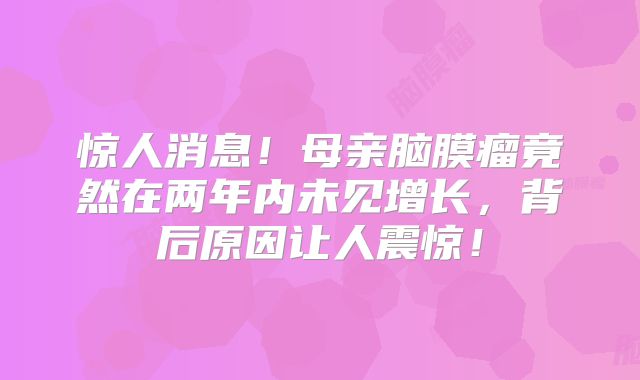 惊人消息！母亲脑膜瘤竟然在两年内未见增长，背后原因让人震惊！