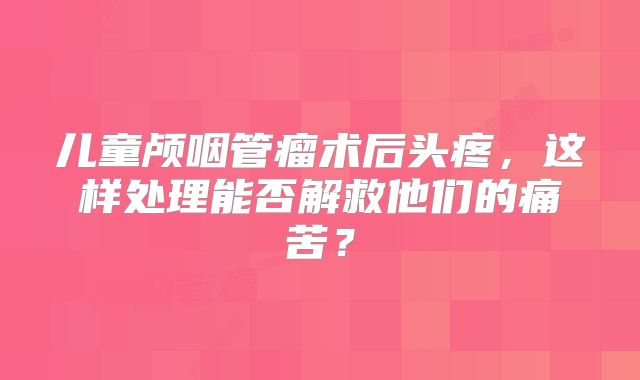 儿童颅咽管瘤术后头疼，这样处理能否解救他们的痛苦？