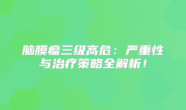 脑膜瘤三级高危：严重性与治疗策略全解析！