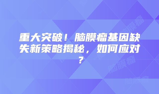 重大突破！脑膜瘤基因缺失新策略揭秘，如何应对？