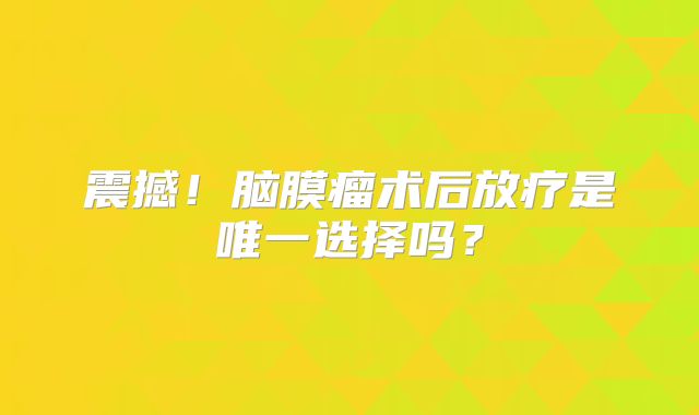 震撼！脑膜瘤术后放疗是唯一选择吗？