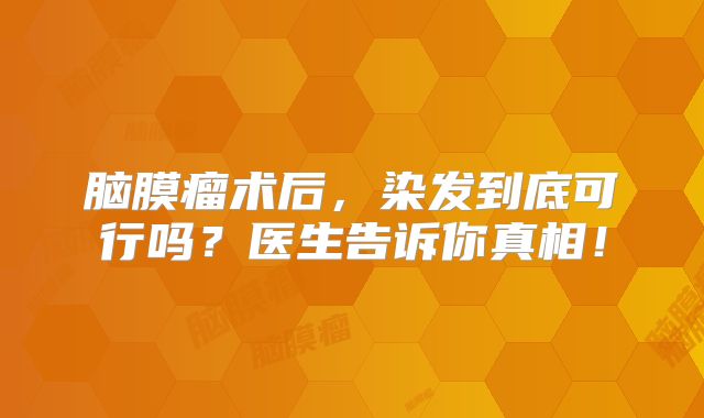 脑膜瘤术后，染发到底可行吗？医生告诉你真相！