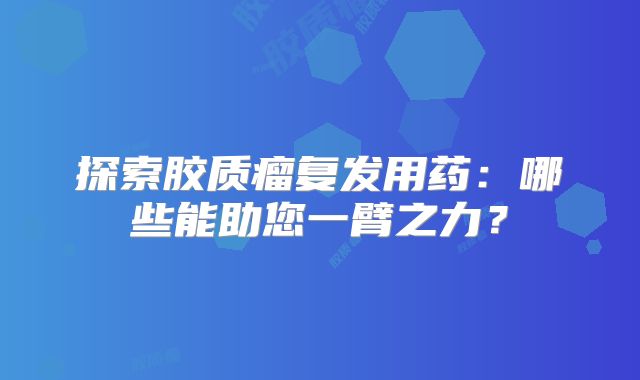 探索胶质瘤复发用药：哪些能助您一臂之力？